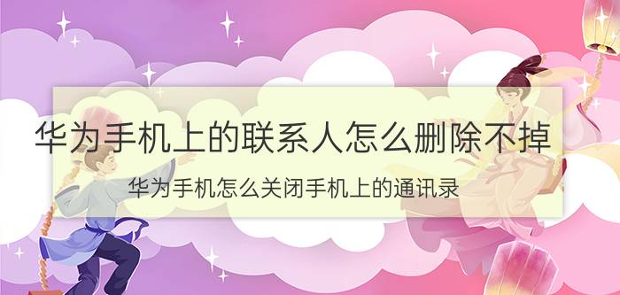 华为手机上的联系人怎么删除不掉 华为手机怎么关闭手机上的通讯录？